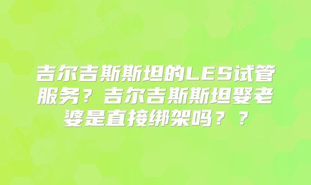 吉尔吉斯斯坦的LES试管服务?吉尔吉斯斯坦娶老婆是直接绑架吗??
