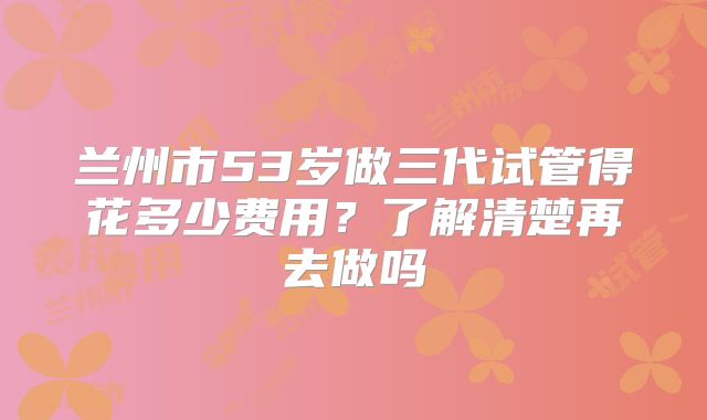 兰州市53岁做三代试管得花多少费用？了解清楚再去做吗