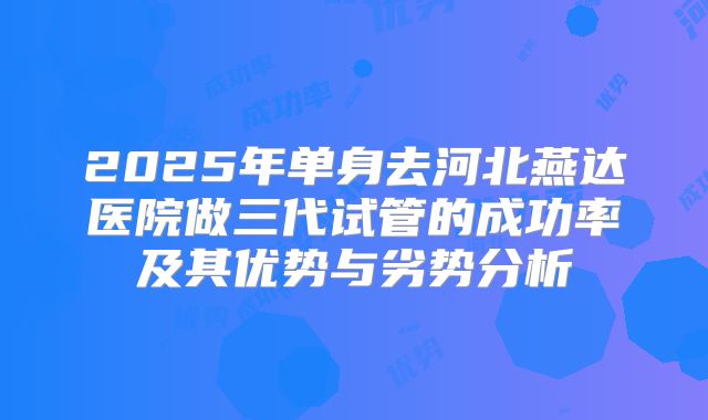 2025年单身去河北燕达医院做三代试管的成功率及其优势与劣势分析