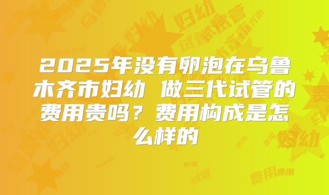 2025年没有卵泡在乌鲁木齐市妇幼 做三代试管的费用贵吗？费用构成是怎么样的