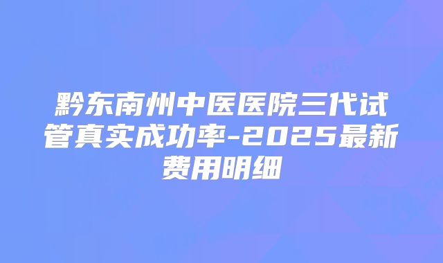 黔东南州中医医院三代试管真实成功率-2025最新费用明细