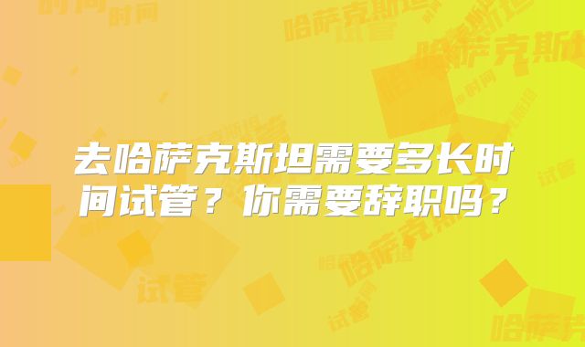 去哈萨克斯坦需要多长时间试管？你需要辞职吗？
