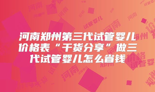 河南郑州第三代试管婴儿价格表“干货分享”做三代试管婴儿怎么省钱