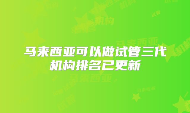 马来西亚可以做试管三代机构排名已更新