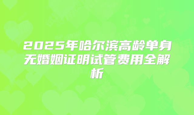 2025年哈尔滨高龄单身无婚姻证明试管费用全解析