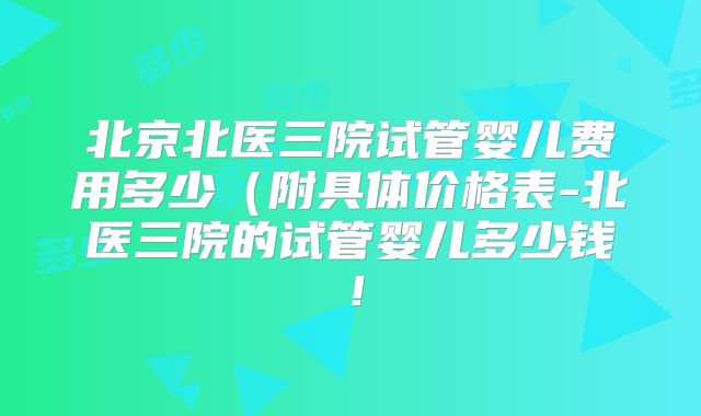 北京北医三院试管婴儿费用多少（附具体价格表-北医三院的试管婴儿多少钱！