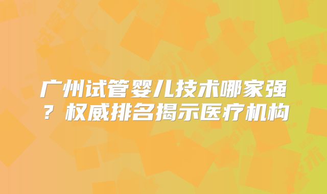 广州试管婴儿技术哪家强？权威排名揭示医疗机构