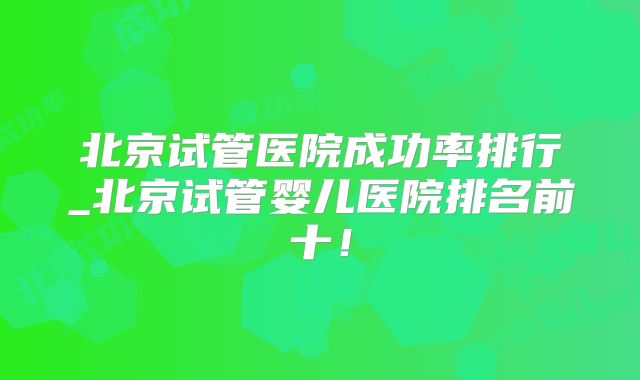 北京试管医院成功率排行_北京试管婴儿医院排名前十！