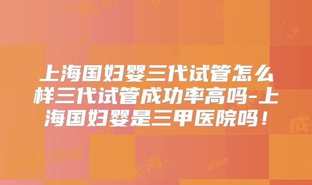 上海国妇婴三代试管怎么样三代试管成功率高吗-上海国妇婴是三甲医院吗!
