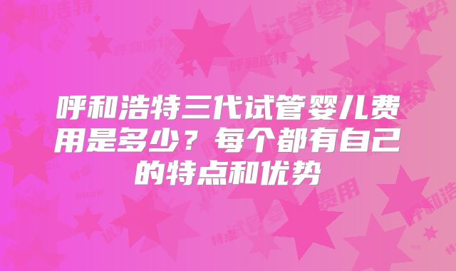 呼和浩特三代试管婴儿费用是多少?每个都有自己的特点和优势