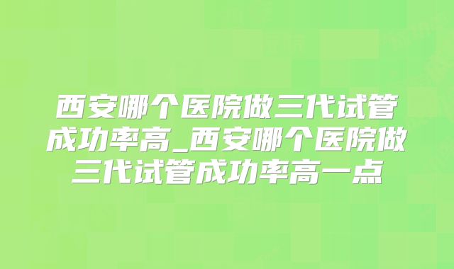 西安哪个医院做三代试管成功率高_西安哪个医院做三代试管成功率高一点