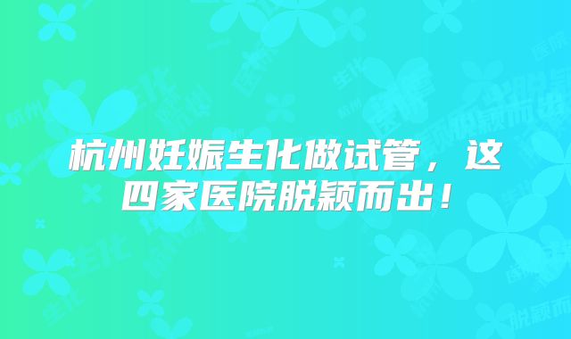 杭州妊娠生化做试管，这四家医院脱颖而出！