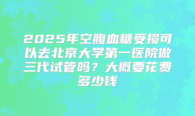 2025年空腹血糖受损可以去北京大学第一医院做三代试管吗?大概要花费多少钱