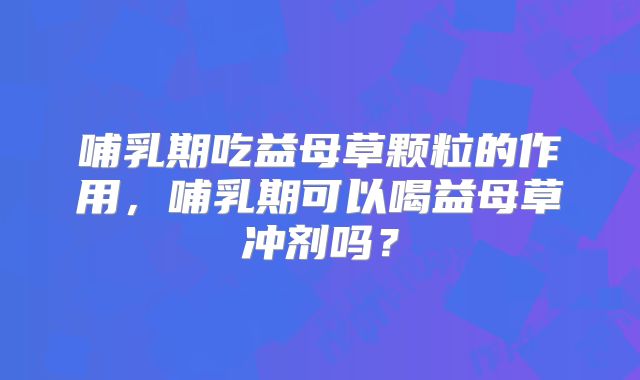 哺乳期吃益母草颗粒的作用,哺乳期可以喝益母草冲剂吗?