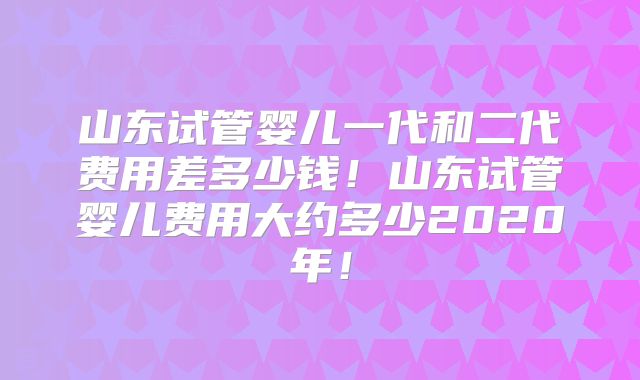 山东试管婴儿一代和二代费用差多少钱！山东试管婴儿费用大约多少2020年！