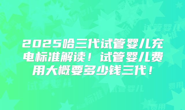 2025哈三代试管婴儿充电标准解读！试管婴儿费用大概要多少钱三代！