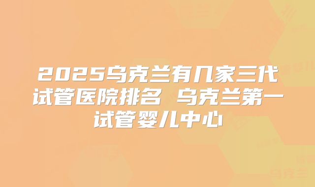 2025乌克兰有几家三代试管医院排名 乌克兰第一试管婴儿中心