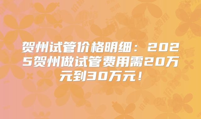 贺州试管价格明细：2025贺州做试管费用需20万元到30万元！