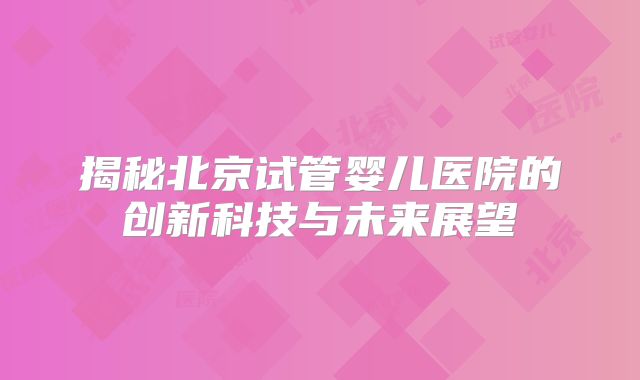 揭秘北京试管婴儿医院的创新科技与未来展望