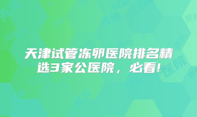 天津试管冻卵医院排名精选3家公医院,必看!