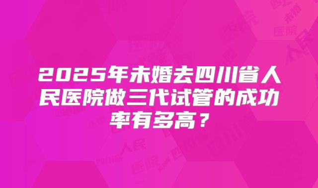 2025年未婚去四川省人民医院做三代试管的成功率有多高？
