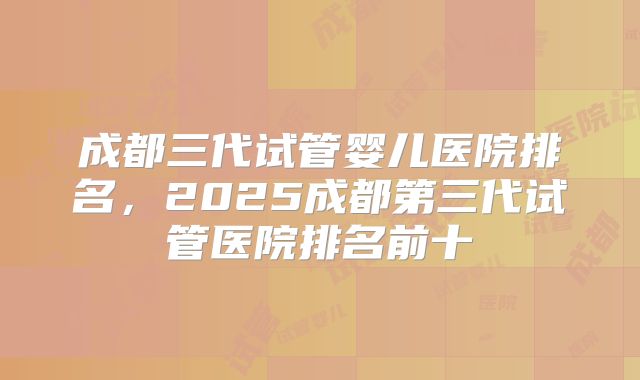 成都三代试管婴儿医院排名,2025成都第三代试管医院排名前十