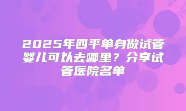 2025年四平单身做试管婴儿可以去哪里?分享试管医院名单
