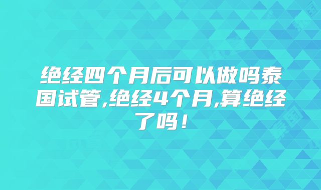 绝经四个月后可以做吗泰国试管,绝经4个月,算绝经了吗！