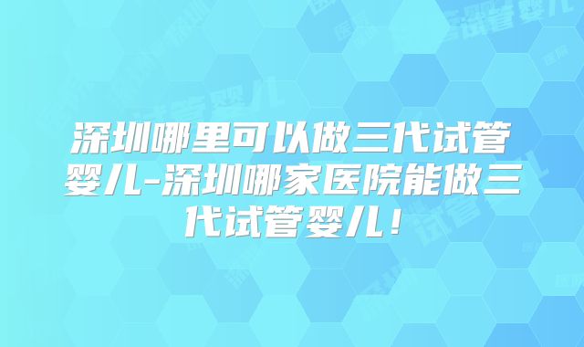 深圳哪里可以做三代试管婴儿-深圳哪家医院能做三代试管婴儿！