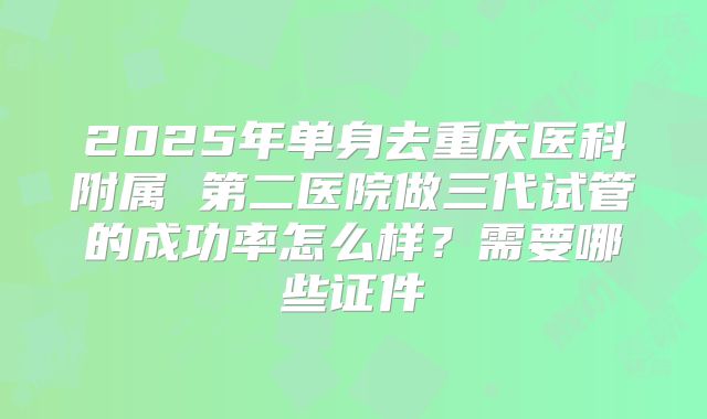 2025年单身去重庆医科附属 第二医院做三代试管的成功率怎么样?需要哪些证件