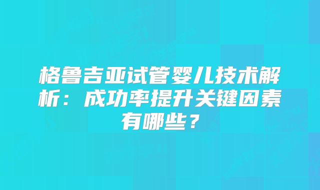 格鲁吉亚试管婴儿技术解析:成功率提升关键因素有哪些?