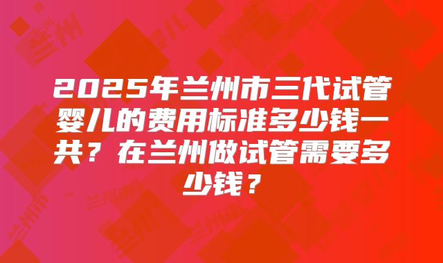 2025年兰州市三代试管婴儿的费用标准多少钱一共？在兰州做试管需要多少钱？