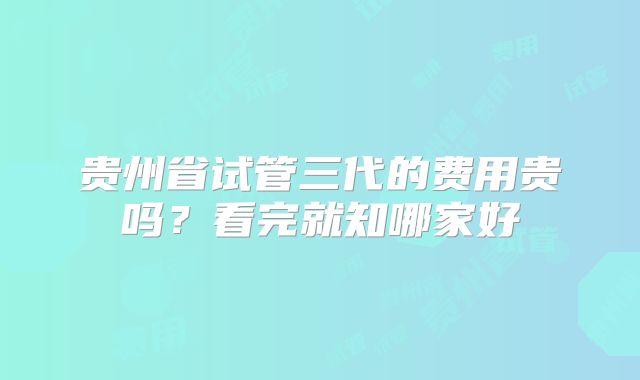 贵州省试管三代的费用贵吗？看完就知哪家好