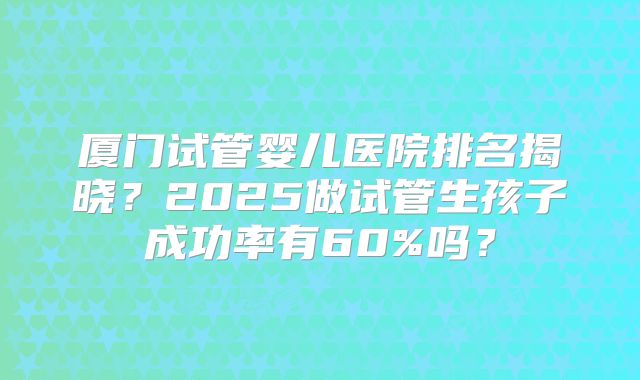厦门试管婴儿医院排名揭晓？2025做试管生孩子成功率有60%吗？