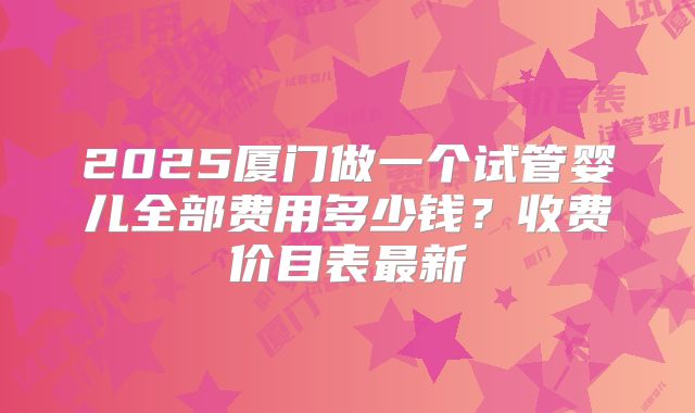2025厦门做一个试管婴儿全部费用多少钱？收费价目表最新