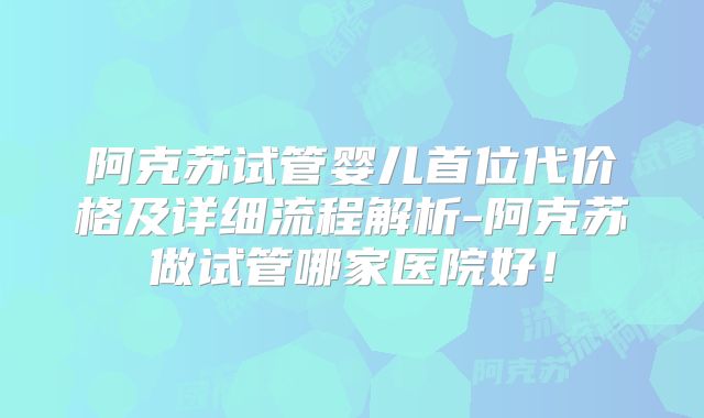 阿克苏试管婴儿首位代价格及详细流程解析-阿克苏做试管哪家医院好！