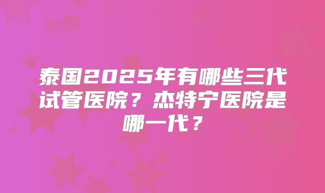 泰国2025年有哪些三代试管医院?杰特宁医院是哪一代?