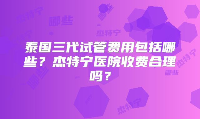 泰国三代试管费用包括哪些?杰特宁医院收费合理吗?