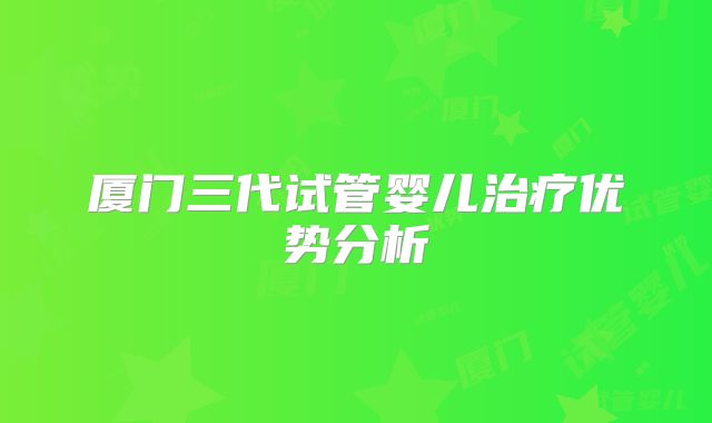 厦门三代试管婴儿治疗优势分析