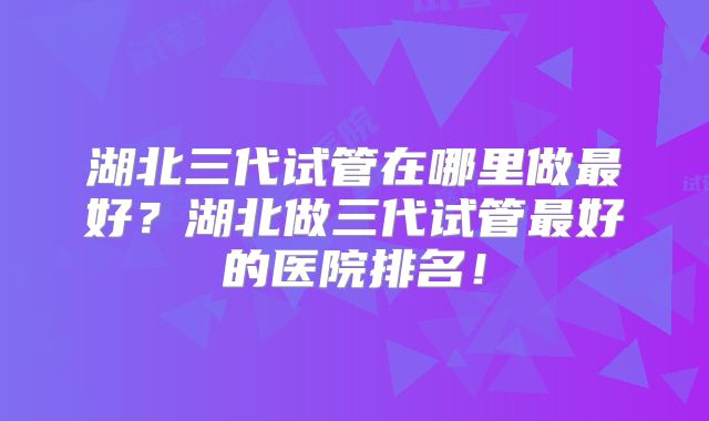湖北三代试管在哪里做最好？湖北做三代试管最好的医院排名！