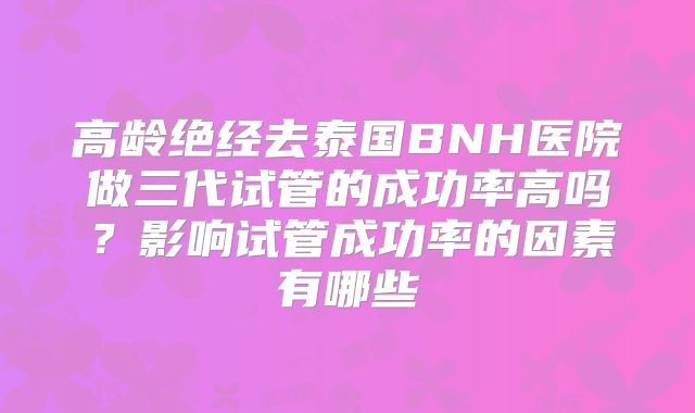 高龄绝经去泰国BNH医院做三代试管的成功率高吗?影响试管成功率的因素有哪些