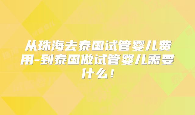 从珠海去泰国试管婴儿费用-到泰国做试管婴儿需要什么！