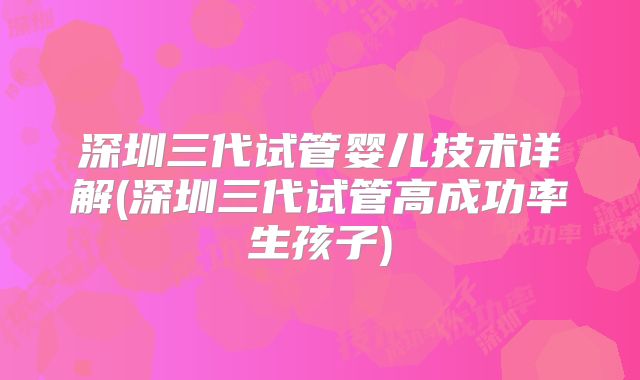 深圳三代试管婴儿技术详解(深圳三代试管高成功率生孩子)