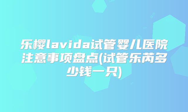 乐樱lavida试管婴儿医院注意事项盘点(试管乐芮多少钱一只)