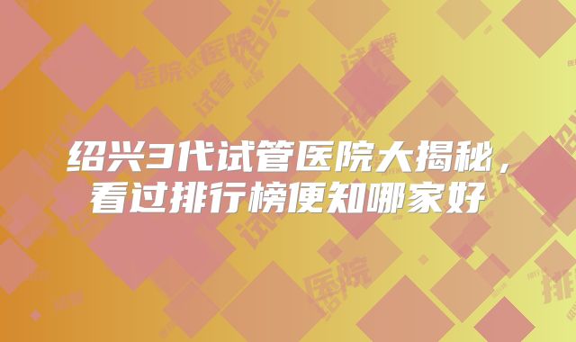 绍兴3代试管医院大揭秘，看过排行榜便知哪家好