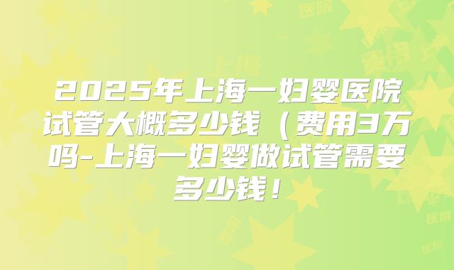 2025年上海一妇婴医院试管大概多少钱(费用3万吗-上海一妇婴做试管需要多少钱!