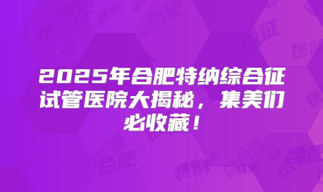 2025年合肥特纳综合征试管医院大揭秘,集美们必收藏!