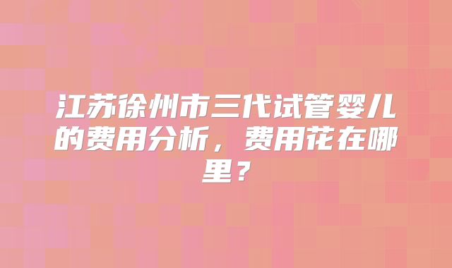 江苏徐州市三代试管婴儿的费用分析，费用花在哪里？