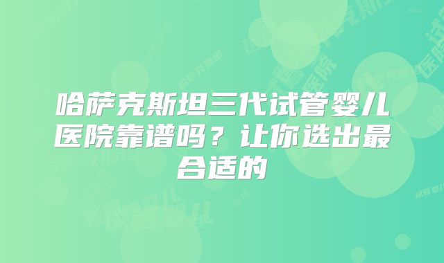 哈萨克斯坦三代试管婴儿医院靠谱吗？让你选出最合适的