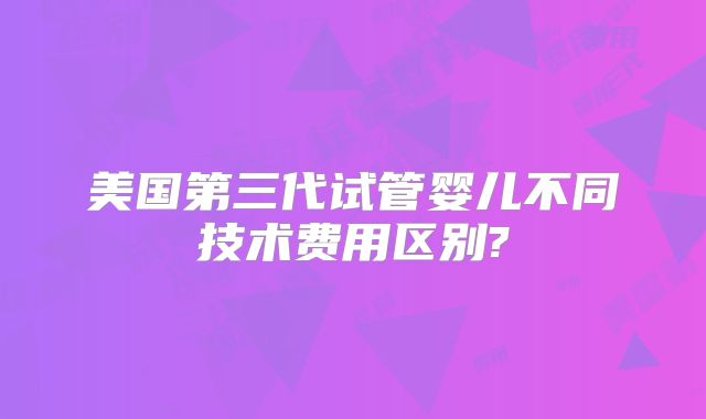 美国第三代试管婴儿不同技术费用区别?
